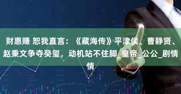 财惠赚 恕我直言：《藏海传》平津侯、曹静贤、赵秉文争夺癸玺，动机站不住脚_皇帝_公公_剧情