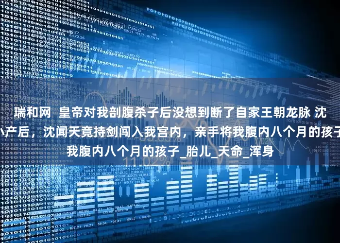 瑞和网  皇帝对我剖腹杀子后没想到断了自家王朝龙脉 沈闻天张玉薇 贵妃小产后，沈闻天竟持剑闯入我宫内，亲手将我腹内八个月的孩子_胎儿_天命_浑身