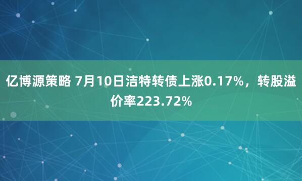 亿博源策略 7月10日洁特转债上涨0.17%，转股溢价率223.72%