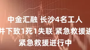 中金汇融 长沙4名工人被困井下致1死1失联 紧急救援进行中