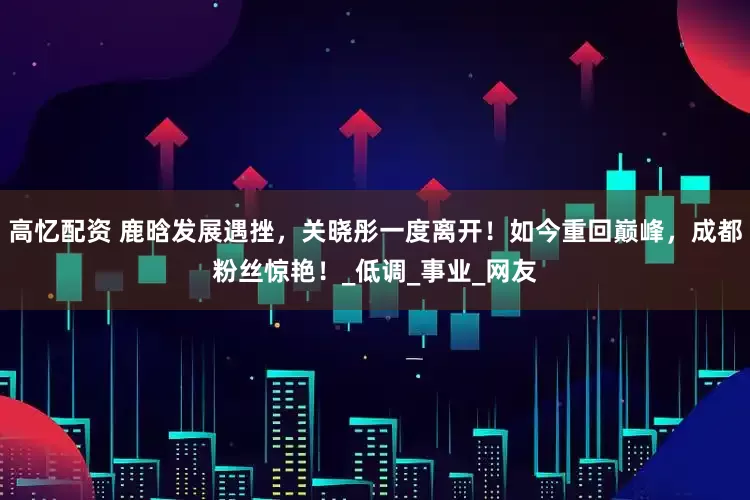 高忆配资 鹿晗发展遇挫，关晓彤一度离开！如今重回巅峰，成都粉丝惊艳！_低调_事业_网友