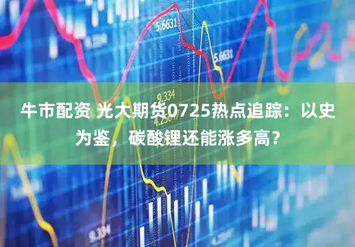 牛市配资 光大期货0725热点追踪：以史为鉴，碳酸锂还能涨多高？