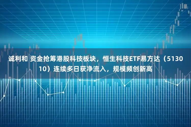 诚利和 资金抢筹港股科技板块，恒生科技ETF易方达（513010）连续多日获净流入，规模频创新高