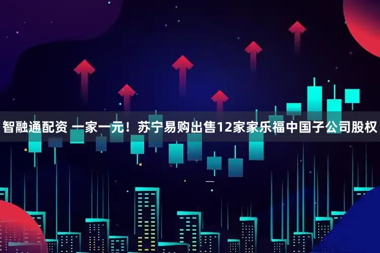 智融通配资 一家一元！苏宁易购出售12家家乐福中国子公司股权