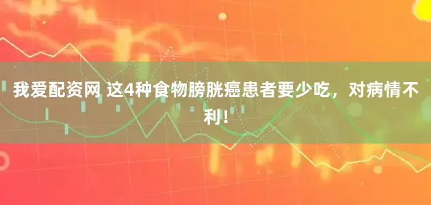 我爱配资网 这4种食物膀胱癌患者要少吃，对病情不利！