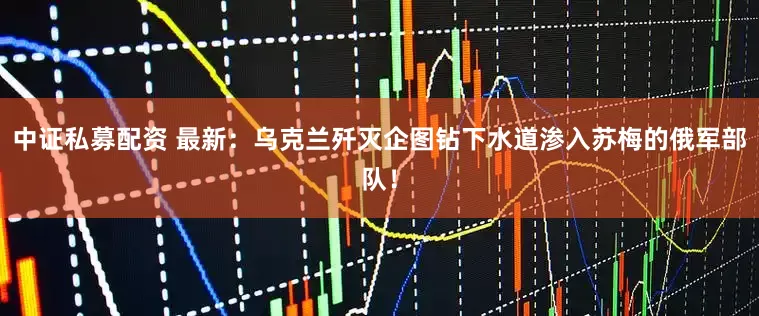 中证私募配资 最新：乌克兰歼灭企图钻下水道渗入苏梅的俄军部队！