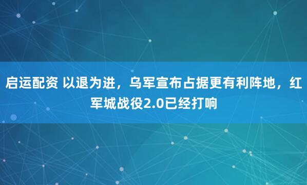 启运配资 以退为进，乌军宣布占据更有利阵地，红军城战役2.0已经打响