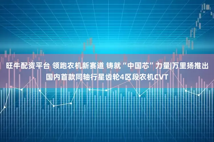 旺牛配资平台 领跑农机新赛道 铸就“中国芯”力量|万里扬推出国内首款同轴行星齿轮4区段农机CVT