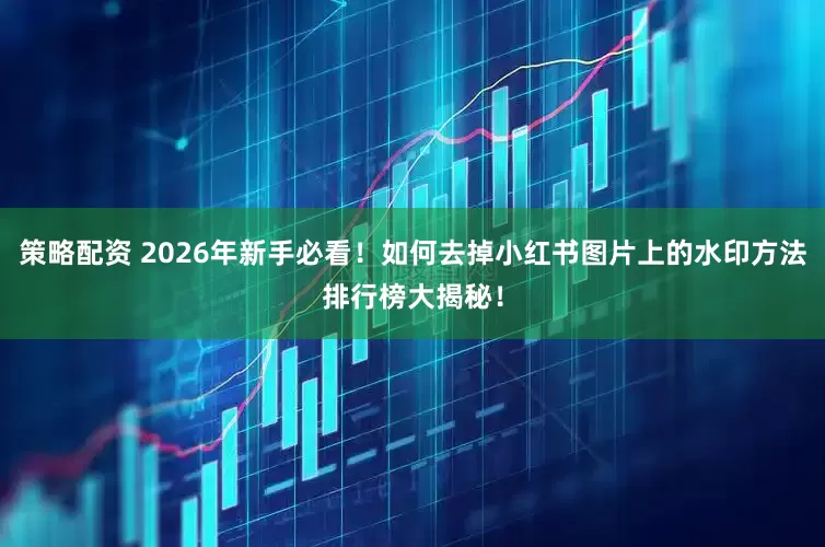策略配资 2026年新手必看！如何去掉小红书图片上的水印方法排行榜大揭秘！