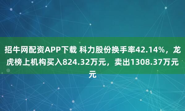 招牛网配资APP下载 科力股份换手率42.14%，龙虎榜上机构买入824.32万元，卖出1308.37万元