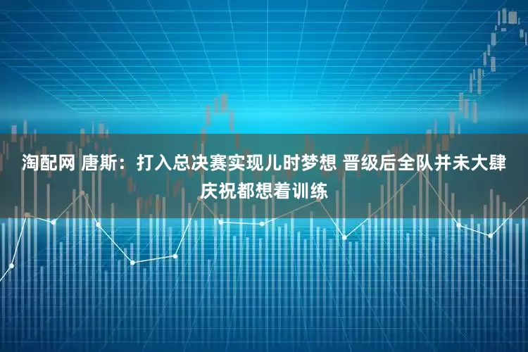 淘配网 唐斯：打入总决赛实现儿时梦想 晋级后全队并未大肆庆祝都想着训练