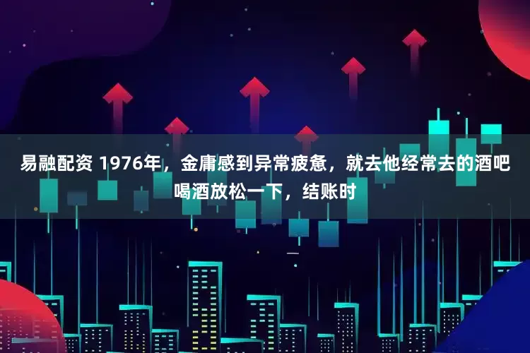 易融配资 1976年，金庸感到异常疲惫，就去他经常去的酒吧喝酒放松一下，结账时